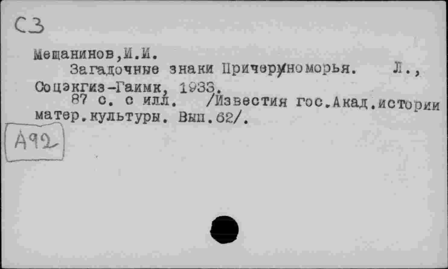 ﻿Мещанинов,И.И.
Загадочные знаки Причер^номорья. Л., Соцэкгиз-Гаимк, 1933,
3? с. с илл. /Известия гос.Акад.истооии матер.культуры. Зып.62/.